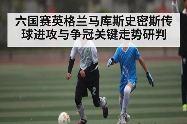 六国赛英格兰马库斯史密斯传球进攻与争冠关键走势研判